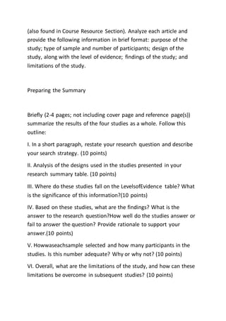 (also found in Course Resource Section). Analyze each article and
provide the following information in brief format: purpose of the
study; type of sample and number of participants; design of the
study, along with the level of evidence; findings of the study; and
limitations of the study.
Preparing the Summary
Briefly (2-4 pages; not including cover page and reference page(s))
summarize the results of the four studies as a whole. Follow this
outline:
I. In a short paragraph, restate your research question and describe
your search strategy. (10 points)
II. Analysis of the designs used in the studies presented in your
research summary table. (10 points)
III. Where do these studies fall on the LevelsofEvidence table? What
is the significance of this information?(10 points)
IV. Based on these studies, what are the findings? What is the
answer to the research question?How well do the studies answer or
fail to answer the question? Provide rationale to support your
answer.(10 points)
V. Howwaseachsample selected and how many participants in the
studies. Is this number adequate? Why or why not? (10 points)
VI. Overall, what are the limitations of the study, and how can these
limitations be overcome in subsequent studies? (10 points)
 