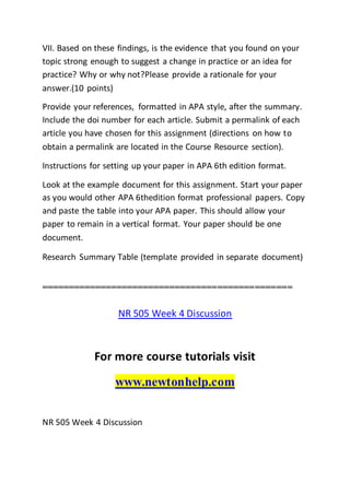 VII. Based on these findings, is the evidence that you found on your
topic strong enough to suggest a change in practice or an idea for
practice? Why or why not?Please provide a rationale for your
answer.(10 points)
Provide your references, formatted in APA style, after the summary.
Include the doi number for each article. Submit a permalink of each
article you have chosen for this assignment (directions on how to
obtain a permalink are located in the Course Resource section).
Instructions for setting up your paper in APA 6th edition format.
Look at the example document for this assignment. Start your paper
as you would other APA 6thedition format professional papers. Copy
and paste the table into your APA paper. This should allow your
paper to remain in a vertical format. Your paper should be one
document.
Research Summary Table (template provided in separate document)
===============================================
NR 505 Week 4 Discussion
For more course tutorials visit
www.newtonhelp.com
NR 505 Week 4 Discussion
 