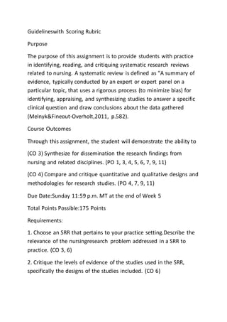 Guidelineswith Scoring Rubric
Purpose
The purpose of this assignment is to provide students with practice
in identifying, reading, and critiquing systematic research reviews
related to nursing. A systematic review is defined as “A summary of
evidence, typically conducted by an expert or expert panel on a
particular topic, that uses a rigorous process (to minimize bias) for
identifying, appraising, and synthesizing studies to answer a specific
clinical question and draw conclusions about the data gathered
(Melnyk&Fineout-Overholt,2011, p.582).
Course Outcomes
Through this assignment, the student will demonstrate the ability to
(CO 3) Synthesize for dissemination the research findings from
nursing and related disciplines. (PO 1, 3, 4, 5, 6, 7, 9, 11)
(CO 4) Compare and critique quantitative and qualitative designs and
methodologies for research studies. (PO 4, 7, 9, 11)
Due Date:Sunday 11:59 p.m. MT at the end of Week 5
Total Points Possible:175 Points
Requirements:
1. Choose an SRR that pertains to your practice setting.Describe the
relevance of the nursingresearch problem addressed in a SRR to
practice. (CO 3, 6)
2. Critique the levels of evidence of the studies used in the SRR,
specifically the designs of the studies included. (CO 6)
 