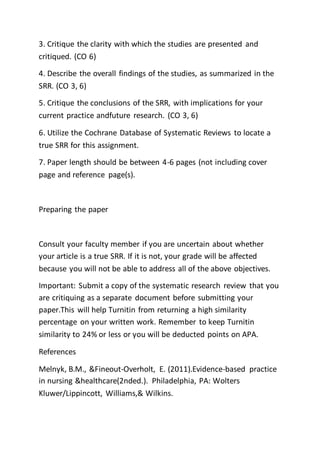 3. Critique the clarity with which the studies are presented and
critiqued. (CO 6)
4. Describe the overall findings of the studies, as summarized in the
SRR. (CO 3, 6)
5. Critique the conclusions of the SRR, with implications for your
current practice andfuture research. (CO 3, 6)
6. Utilize the Cochrane Database of Systematic Reviews to locate a
true SRR for this assignment.
7. Paper length should be between 4-6 pages (not including cover
page and reference page(s).
Preparing the paper
Consult your faculty member if you are uncertain about whether
your article is a true SRR. If it is not, your grade will be affected
because you will not be able to address all of the above objectives.
Important: Submit a copy of the systematic research review that you
are critiquing as a separate document before submitting your
paper.This will help Turnitin from returning a high similarity
percentage on your written work. Remember to keep Turnitin
similarity to 24% or less or you will be deducted points on APA.
References
Melnyk, B.M., &Fineout-Overholt, E. (2011).Evidence-based practice
in nursing &healthcare(2nded.). Philadelphia, PA: Wolters
Kluwer/Lippincott, Williams,& Wilkins.
 