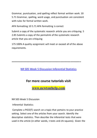 Grammar, punctuation, and spelling reflect format written work. 10
5.71 Grammar, spelling, word usage, and punctuation are consistent
with rules for formal written work.
APA formatting 10 5.71 APA formatting is correct
Submit a copy of the systematic research article you are critiquing. 5
2.85 Submits a copy of the permalink of the systematic research
article that you are critiquing
175 100% A quality assignment will meet or exceed all of the above
requirements.
===============================================
NR 505 Week 5 Discussion Inferential Statistics
For more course tutorials visit
www.newtonhelp.com
NR 505 Week 5 Discussion
Inferential Statistics
Complete a PICO(T) search on a topic that pertains to your practice
setting. Select one of the articles from your search. Identify the
descriptive statistics. Then describe the inferential tests that were
used in the article (in other words, t-tests and chi-squares). Given the
 