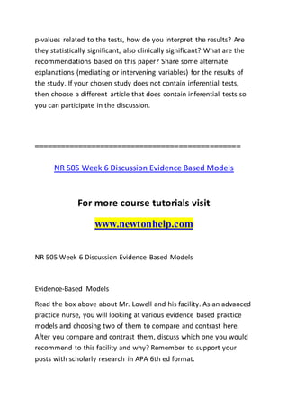 p-values related to the tests, how do you interpret the results? Are
they statistically significant, also clinically significant? What are the
recommendations based on this paper? Share some alternate
explanations (mediating or intervening variables) for the results of
the study. If your chosen study does not contain inferential tests,
then choose a different article that does contain inferential tests so
you can participate in the discussion.
===============================================
NR 505 Week 6 Discussion Evidence Based Models
For more course tutorials visit
www.newtonhelp.com
NR 505 Week 6 Discussion Evidence Based Models
Evidence-Based Models
Read the box above about Mr. Lowell and his facility. As an advanced
practice nurse, you will looking at various evidence based practice
models and choosing two of them to compare and contrast here.
After you compare and contrast them, discuss which one you would
recommend to this facility and why? Remember to support your
posts with scholarly research in APA 6th ed format.
 