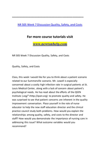===============================================
NR 505 Week 7 Discussion Quality, Safety, and Costs
For more course tutorials visit
www.newtonhelp.com
NR 505 Week 7 Discussion Quality, Safety, and Costs
Quality, Safety, and Costs
Class, this week I would like for you to think about a patient scenario
related to our Summerville scenario. Mr. Lowell is especially
concerned about a costly high infection rate in surgical patients at St.
Louis Medical Center, along with a lack of concern about patient’s
psychological needs. He has read about the efforts of the QSEN
Institute (.org/”>http://qsen.org) to promote quality and safety. He
was surprised to see that patient concerns are inherent in the quality
improvement conversation. Place yourself in the role of nurse
educator to help the new staff education director and the clinical
practice council study both problems. How would you explain the
relationships among quality, safety, and costs to the director and
staff? How would you demonstrate the importance of nursing care in
addressing this issue? What outcome variables would you
recommend?
 