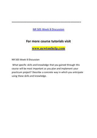 ===============================================
NR 505 Week 8 Discussion
For more course tutorials visit
www.newtonhelp.com
NR 505 Week 8 Discussion
What specific skills and knowledge that you gained through this
course will be most important as you plan and implement your
practicum project? Describe a concrete way in which you anticipate
using these skills and knowledge.
 
