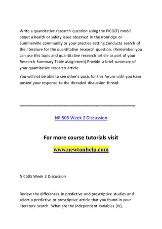 Write a quantitative research question using the PICO(T) model
about a health or safety issue observed in the Ironridge or
Summerville community or your practice setting.Conducta search of
the literature for the quantitative research question. (Remember you
can use this topic and quantitative research article as part of your
Research Summary Table assignment).Provide a brief summary of
your quantitative research article.
You will not be able to see other’s posts for this forum until you have
posted your response to the threaded discussion thread.
===============================================
NR 505 Week 2 Discussion
For more course tutorials visit
www.newtonhelp.com
NR 505 Week 2 Discussion
Review the differences in predictive and prescriptive studies and
select a predictive or prescriptive article that you found in your
literature search. What are the independent variables (IV),
 