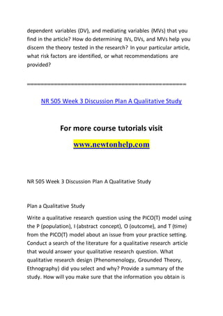 dependent variables (DV), and mediating variables (MVs) that you
find in the article? How do determining IVs, DVs, and MVs help you
discern the theory tested in the research? In your particular article,
what risk factors are identified, or what recommendations are
provided?
===============================================
NR 505 Week 3 Discussion Plan A Qualitative Study
For more course tutorials visit
www.newtonhelp.com
NR 505 Week 3 Discussion Plan A Qualitative Study
Plan a Qualitative Study
Write a qualitative research question using the PICO(T) model using
the P (population), I (abstract concept), O (outcome), and T (time)
from the PICO(T) model about an issue from your practice setting.
Conduct a search of the literature for a qualitative research article
that would answer your qualitative research question. What
qualitative research design (Phenomenology, Grounded Theory,
Ethnography) did you select and why? Provide a summary of the
study. How will you make sure that the information you obtain is
 