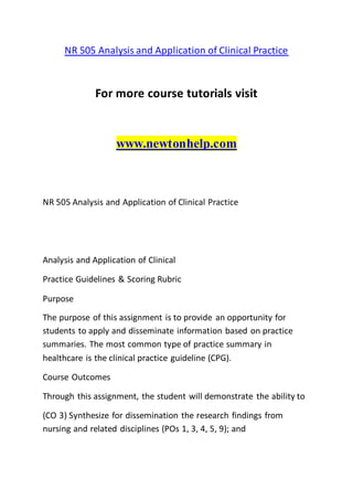 NR 505 Analysis and Application of Clinical Practice
For more course tutorials visit
www.newtonhelp.com
NR 505 Analysis and Application of Clinical Practice
Analysis and Application of Clinical
Practice Guidelines & Scoring Rubric
Purpose
The purpose of this assignment is to provide an opportunity for
students to apply and disseminate information based on practice
summaries. The most common type of practice summary in
healthcare is the clinical practice guideline (CPG).
Course Outcomes
Through this assignment, the student will demonstrate the ability to
(CO 3) Synthesize for dissemination the research findings from
nursing and related disciplines (POs 1, 3, 4, 5, 9); and
 