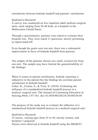 correlations between bedside handoff and patients' satisfaction.
Qualitative Research
A survey was conducted on five inpatient adult medical-surgical
units, each ranging from 26-46 beds, at a hospital in the
Midwestern United States.
Through a questionnaire, patients were asked to evaluate their
hospital stay. They were asked 11 questions, mostly pertaining
to report hand-off.
Even though the goals were not met, there was a substantial
improvement in favor of bedside handoff from patients.
The sample of the patients chosen was small, exclusively from
one unit. The sample may have limited the generalizability of
the findings.
When it comes to patient satisfaction, bedside reporting is
subjective to the patient but the findings do correlate patient
satisfaction to bedside handoff.
Usher, R., Cronin, S., & York, N. (2018). Evaluating the
influence of a standardized bedside handoff process in a
medical–surgical unit. The Journal of Continuing Education in
Nursing,49(4), 157-163. doi:10.3928/00220124-20180320-05
The purpose of the study was to evaluate the influence of a
standardized bedside handoff process in a medical-surgical unit.
Qualitative Research
32 nurses, varying ages from 25 to 44, mostly women, and
bachelor’s prepared.
Nurses were observed at bedside handoff using the SBAR(T)
 