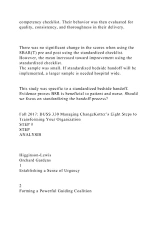 competency checklist. Their behavior was then evaluated for
quality, consistency, and thoroughness in their delivery.
There was no significant change in the scores when using the
SBAR(T) pre and post using the standardized checklist.
However, the mean increased toward improvement using the
standardized checklist.
The sample was small. If standardized bedside handoff will be
implemented, a larger sample is needed hospital wide.
This study was specific to a standardized bedside handoff.
Evidence proves BSR is beneficial to patient and nurse. Should
we focus on standardizing the handoff process?
Fall 2017: BUSS 330 Managing ChangeKotter’s Eight Steps to
Transforming Your Organization
STEP #
STEP
ANALYSIS
Higginson-Lewis
Orchard Gardens
1
Establishing a Sense of Urgency
2
Forming a Powerful Guiding Coalition
 