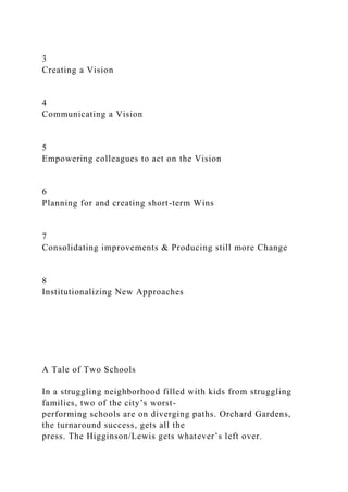 3
Creating a Vision
4
Communicating a Vision
5
Empowering colleagues to act on the Vision
6
Planning for and creating short-term Wins
7
Consolidating improvements & Producing still more Change
8
Institutionalizing New Approaches
A Tale of Two Schools
In a struggling neighborhood filled with kids from struggling
families, two of the city’s worst-
performing schools are on diverging paths. Orchard Gardens,
the turnaround success, gets all the
press. The Higginson/Lewis gets whatever’s left over.
 