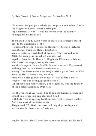 By Rob Gurwitt | Boston Magazine | September 2013
“In some cities you get a whole year to plan a new school,” says
the Higginson/Lewis school’s principal,
Joy Salesman-Oliver. “Here? Six weeks over the summer.” /
Photographs by Trent Bell
There used to be $30,000 worth of musical instruments stored
next to the auditorium of the
Higginson/Lewis K–8 School in Roxbury. The stash included
saxophones, trumpets, flutes, trombones,
and clarinets—a closet-load of promise. They showed up in
2009, the same year the school was stitched
together from the old Henry L. Higginson Elementary School,
which now sits empty just up the street,
and the George A. Lewis Middle School, a worn, 102-year-old
building that the combined school came to
occupy. The instruments were bought with a grant from the VH1
Save the Music Foundation, and they
came with a pledge from the school district to hire a music
teacher. This was fitting, given that one of
the school’s namesakes, Henry Lee Higginson, was the founder
of the Boston Symphony Orchestra.
But that was four years ago. The Higginson/Lewis, a struggling
school in a struggling neighborhood filled
with kids from struggling families, never got its music teacher.
And then most of the instruments
disappeared. “At first I was worried they’d grown legs and
walked out the door, stolen,” said one
teacher. In fact, they’d been lent to another school for its band.
 