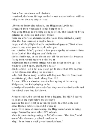 Just a few trombones and clarinets
remained, the brass fittings on their cases untouched and still as
shiny as on the day they arrived.
Like many inner-city schools, the Higginson/Lewis has
struggled even when good things happen to it.
And good things don’t come along so often. The faded red-brick
exterior is imposing and aloof. Inside,
there are efforts at cheeriness: doors and trim painted a jaunty
blue that has taken on a murky denim
tinge, walls highlighted with inspirational quotes (“Start where
you are, use what you have, do what you
can. –Arthur Ashe”) painted a few years ago by volunteers from
Bain Capital. But slogans can’t hide the
sunless hallways, or the clocks that all run an hour fast because
fixing them would require a visit by an
electrician from central offices who has never shown up. The
windows don’t open, and there’s no air
conditioning—on a hot day it can get to more than 100 degrees
in the classrooms along the southeast
side. Just blocks away, dealers sell drugs on Warren Street and
prostitutes ply their trade along Blue Hill
Avenue. When a shootout erupted last spring at the nearby
Walgreens, the kids playing in the
schoolyard heard the shots—before they were hustled inside and
the school went into lockdown.
Academically, the school has been a laggard. Its MCAS scores
in English are well below the district’s
average for proficient or advanced work. In 2012, only one
other Boston public school did worse in
math. Even more disheartening, the Higginson/Lewis is being
outperformed by most other BPS schools
when it comes to improving its MCAS scores. “Our fate,” said
one of the elementary school teachers in
May, “is at least a weekly conversation here.”
 