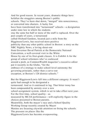 And for good reason. In recent years, dramatic things have
befallen the stragglers among Boston’s public
schools. They’ve been shut down, “merged” into nonexistence,
or converted into charters. A lucky few
have been transformed into “turnaround” schools—a designation
under state law in which the students
stay the same but half or more of the staff is replaced. Over the
past couple of years, a turnaround
called Orchard Gardens, located just a mile from the
Higginson/Lewis, has received more positive
publicity than any other public school in Boston: a story on the
NBC Nightly News, a loving shout-out
from Governor Deval Patrick at the Democratic National
Convention, a well-covered visit to the White
House by one of its first-grade classes. It is Exhibit A for the
group of school reformers who’ve coalesced
around a push, as CommonWealth magazine’s executive editor
put it recently in the Globe, “for the
embrace of a strategy to make school-level autonomy the
governing principle, rather than a carve-out
exception, at Boston’s 128 district schools.”
But the Higginson/Lewis fell into a different category: It wasn’t
quite bad enough to be designated a
turnaround. And so it continued to lag. That bitter irony has
been compounded by anxiety over a new
school-assignment system, which is set to take effect next year.
For the first time, school quality—as
measured by MCAS performance—will explicitly figure in the
choices presented to Boston parents.
Meanwhile, both the mayor’s race and a School Quality
Working Group recently created by Mayor
Menino are focusing citywide attention on fixing the schools.
The pressure on places like the
Higginson/Lewis has become overpowering.
 