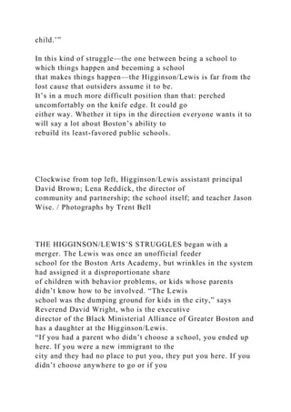 child.’”
In this kind of struggle—the one between being a school to
which things happen and becoming a school
that makes things happen—the Higginson/Lewis is far from the
lost cause that outsiders assume it to be.
It’s in a much more difficult position than that: perched
uncomfortably on the knife edge. It could go
either way. Whether it tips in the direction everyone wants it to
will say a lot about Boston’s ability to
rebuild its least-favored public schools.
Clockwise from top left, Higginson/Lewis assistant principal
David Brown; Lena Reddick, the director of
community and partnership; the school itself; and teacher Jason
Wise. / Photographs by Trent Bell
THE HIGGINSON/LEWIS’S STRUGGLES began with a
merger. The Lewis was once an unofficial feeder
school for the Boston Arts Academy, but wrinkles in the system
had assigned it a disproportionate share
of children with behavior problems, or kids whose parents
didn’t know how to be involved. “The Lewis
school was the dumping ground for kids in the city,” says
Reverend David Wright, who is the executive
director of the Black Ministerial Alliance of Greater Boston and
has a daughter at the Higginson/Lewis.
“If you had a parent who didn’t choose a school, you ended up
here. If you were a new immigrant to the
city and they had no place to put you, they put you here. If you
didn’t choose anywhere to go or if you
 
