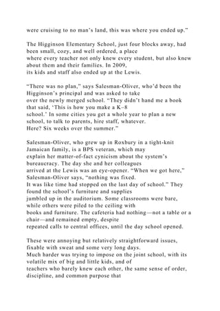 were cruising to no man’s land, this was where you ended up.”
The Higginson Elementary School, just four blocks away, had
been small, cozy, and well ordered, a place
where every teacher not only knew every student, but also knew
about them and their families. In 2009,
its kids and staff also ended up at the Lewis.
“There was no plan,” says Salesman-Oliver, who’d been the
Higginson’s principal and was asked to take
over the newly merged school. “They didn’t hand me a book
that said, ‘This is how you make a K–8
school.’ In some cities you get a whole year to plan a new
school, to talk to parents, hire staff, whatever.
Here? Six weeks over the summer.”
Salesman-Oliver, who grew up in Roxbury in a tight-knit
Jamaican family, is a BPS veteran, which may
explain her matter-of-fact cynicism about the system’s
bureaucracy. The day she and her colleagues
arrived at the Lewis was an eye-opener. “When we got here,”
Salesman-Oliver says, “nothing was fixed.
It was like time had stopped on the last day of school.” They
found the school’s furniture and supplies
jumbled up in the auditorium. Some classrooms were bare,
while others were piled to the ceiling with
books and furniture. The cafeteria had nothing—not a table or a
chair—and remained empty, despite
repeated calls to central offices, until the day school opened.
These were annoying but relatively straightforward issues,
fixable with sweat and some very long days.
Much harder was trying to impose on the joint school, with its
volatile mix of big and little kids, and of
teachers who barely knew each other, the same sense of order,
discipline, and common purpose that
 