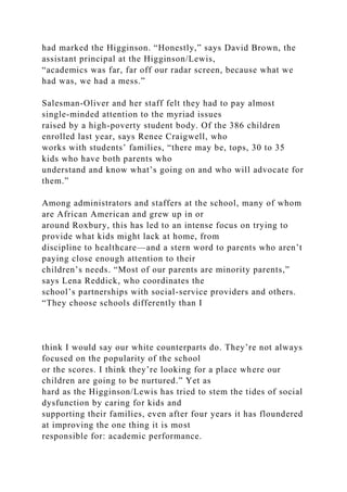 had marked the Higginson. “Honestly,” says David Brown, the
assistant principal at the Higginson/Lewis,
“academics was far, far off our radar screen, because what we
had was, we had a mess.”
Salesman-Oliver and her staff felt they had to pay almost
single-minded attention to the myriad issues
raised by a high-poverty student body. Of the 386 children
enrolled last year, says Renee Craigwell, who
works with students’ families, “there may be, tops, 30 to 35
kids who have both parents who
understand and know what’s going on and who will advocate for
them.”
Among administrators and staffers at the school, many of whom
are African American and grew up in or
around Roxbury, this has led to an intense focus on trying to
provide what kids might lack at home, from
discipline to healthcare—and a stern word to parents who aren’t
paying close enough attention to their
children’s needs. “Most of our parents are minority parents,”
says Lena Reddick, who coordinates the
school’s partnerships with social-service providers and others.
“They choose schools differently than I
think I would say our white counterparts do. They’re not always
focused on the popularity of the school
or the scores. I think they’re looking for a place where our
children are going to be nurtured.” Yet as
hard as the Higginson/Lewis has tried to stem the tides of social
dysfunction by caring for kids and
supporting their families, even after four years it has floundered
at improving the one thing it is most
responsible for: academic performance.
 