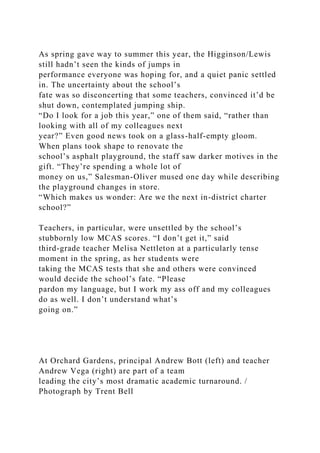As spring gave way to summer this year, the Higginson/Lewis
still hadn’t seen the kinds of jumps in
performance everyone was hoping for, and a quiet panic settled
in. The uncertainty about the school’s
fate was so disconcerting that some teachers, convinced it’d be
shut down, contemplated jumping ship.
“Do I look for a job this year,” one of them said, “rather than
looking with all of my colleagues next
year?” Even good news took on a glass-half-empty gloom.
When plans took shape to renovate the
school’s asphalt playground, the staff saw darker motives in the
gift. “They’re spending a whole lot of
money on us,” Salesman-Oliver mused one day while describing
the playground changes in store.
“Which makes us wonder: Are we the next in-district charter
school?”
Teachers, in particular, were unsettled by the school’s
stubbornly low MCAS scores. “I don’t get it,” said
third-grade teacher Melisa Nettleton at a particularly tense
moment in the spring, as her students were
taking the MCAS tests that she and others were convinced
would decide the school’s fate. “Please
pardon my language, but I work my ass off and my colleagues
do as well. I don’t understand what’s
going on.”
At Orchard Gardens, principal Andrew Bott (left) and teacher
Andrew Vega (right) are part of a team
leading the city’s most dramatic academic turnaround. /
Photograph by Trent Bell
 