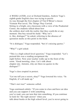 A WEEK LATER, over at Orchard Gardens, Andrew Vega’s
eighth-grade English class was trying to puzzle
its way through the first chapter of Tim O’Brien’s classic
Vietnam War novel, The Things They Carried.
Sitting in a bright, airy classroom with a view of the Prudential
Center, the students talked about how
the soldiers deal with the reality that they could die at any
moment. One boy raised his hand. “Why isn’t
it, like, dialogue?” he asked, referring to the absence of
quotation marks at this point in the book.
“It is dialogue,” Vega responded, “but it’s missing quotes.”
“Why?” a girl asked.
“This is a high-school-level question,” Vega responded. “Let’s
pretend this was a reading assignment the
night before. Now your teacher walks up to the front of the
room. ‘Good morning, class. Let’s talk about
chapter one. Antonio, why are there no quotes in the
dialogue?’”
Vega’s class erupted in protest.
“Let me tell you a secret, okay?” Vega lowered his voice. “In
English, it’s all made up.”
“That’s not true!” someone called.
Vega continued calmly: “If you come to class and have an idea
and you can support it with something
you’ve read, you can turn that into something. If you continue
to look for ‘the right answer’ when you
talk about books at the high school level, you’re never going to
 