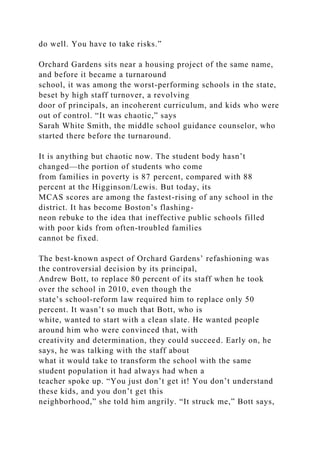 do well. You have to take risks.”
Orchard Gardens sits near a housing project of the same name,
and before it became a turnaround
school, it was among the worst-performing schools in the state,
beset by high staff turnover, a revolving
door of principals, an incoherent curriculum, and kids who were
out of control. “It was chaotic,” says
Sarah White Smith, the middle school guidance counselor, who
started there before the turnaround.
It is anything but chaotic now. The student body hasn’t
changed—the portion of students who come
from families in poverty is 87 percent, compared with 88
percent at the Higginson/Lewis. But today, its
MCAS scores are among the fastest-rising of any school in the
district. It has become Boston’s flashing-
neon rebuke to the idea that ineffective public schools filled
with poor kids from often-troubled families
cannot be fixed.
The best-known aspect of Orchard Gardens’ refashioning was
the controversial decision by its principal,
Andrew Bott, to replace 80 percent of its staff when he took
over the school in 2010, even though the
state’s school-reform law required him to replace only 50
percent. It wasn’t so much that Bott, who is
white, wanted to start with a clean slate. He wanted people
around him who were convinced that, with
creativity and determination, they could succeed. Early on, he
says, he was talking with the staff about
what it would take to transform the school with the same
student population it had always had when a
teacher spoke up. “You just don’t get it! You don’t understand
these kids, and you don’t get this
neighborhood,” she told him angrily. “It struck me,” Bott says,
 