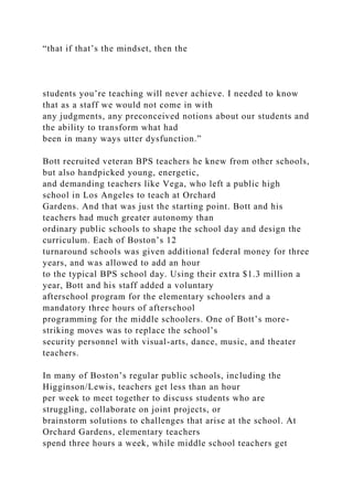 “that if that’s the mindset, then the
students you’re teaching will never achieve. I needed to know
that as a staff we would not come in with
any judgments, any preconceived notions about our students and
the ability to transform what had
been in many ways utter dysfunction.”
Bott recruited veteran BPS teachers he knew from other schools,
but also handpicked young, energetic,
and demanding teachers like Vega, who left a public high
school in Los Angeles to teach at Orchard
Gardens. And that was just the starting point. Bott and his
teachers had much greater autonomy than
ordinary public schools to shape the school day and design the
curriculum. Each of Boston’s 12
turnaround schools was given additional federal money for three
years, and was allowed to add an hour
to the typical BPS school day. Using their extra $1.3 million a
year, Bott and his staff added a voluntary
afterschool program for the elementary schoolers and a
mandatory three hours of afterschool
programming for the middle schoolers. One of Bott’s more-
striking moves was to replace the school’s
security personnel with visual-arts, dance, music, and theater
teachers.
In many of Boston’s regular public schools, including the
Higginson/Lewis, teachers get less than an hour
per week to meet together to discuss students who are
struggling, collaborate on joint projects, or
brainstorm solutions to challenges that arise at the school. At
Orchard Gardens, elementary teachers
spend three hours a week, while middle school teachers get
 