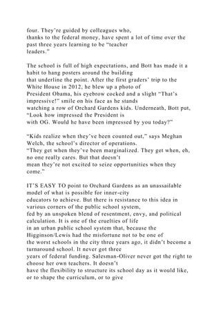 four. They’re guided by colleagues who,
thanks to the federal money, have spent a lot of time over the
past three years learning to be “teacher
leaders.”
The school is full of high expectations, and Bott has made it a
habit to hang posters around the building
that underline the point. After the first graders’ trip to the
White House in 2012, he blew up a photo of
President Obama, his eyebrow cocked and a slight “That’s
impressive!” smile on his face as he stands
watching a row of Orchard Gardens kids. Underneath, Bott put,
“Look how impressed the President is
with OG. Would he have been impressed by you today?”
“Kids realize when they’ve been counted out,” says Meghan
Welch, the school’s director of operations.
“They get when they’ve been marginalized. They get when, eh,
no one really cares. But that doesn’t
mean they’re not excited to seize opportunities when they
come.”
IT’S EASY TO point to Orchard Gardens as an unassailable
model of what is possible for inner-city
educators to achieve. But there is resistance to this idea in
various corners of the public school system,
fed by an unspoken blend of resentment, envy, and political
calculation. It is one of the cruelties of life
in an urban public school system that, because the
Higginson/Lewis had the misfortune not to be one of
the worst schools in the city three years ago, it didn’t become a
turnaround school. It never got three
years of federal funding. Salesman-Oliver never got the right to
choose her own teachers. It doesn’t
have the flexibility to structure its school day as it would like,
or to shape the curriculum, or to give
 