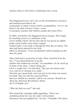 teachers three to four hours of planning time a week.
The Higginson/Lewis can’t rely on the extraordinary resources
and attention provided to the
turnarounds in order to hoist itself to sustainability. Yet it’s not
hard to see what will get it there: a core
of energetic teachers and staffers, people like Jason Wise.
In 2005, well before the Higginson/Lewis merger, Wise began
his teaching career as a substitute at the
Lewis middle school. On his first day he was given an eighth-
grade social studies class whose regular
teacher hadn’t even made it through the first day of school. The
man had barely paused by the front
office to announce, “I’m overwhelmed” before heading out the
door for good.
There followed a succession of subs. Wise vowed he’d be the
last. “I was determined not to be the
teacher who walked out on kids,” he remembers. So he stood up
in front of the class. “I know things got
off to a rough start,” he told them, “but you can always start
over, and we’re starting over today.”
The kids just stared back, until one girl in the front row raised
her hand. This was the first question Wise
had ever fielded as a teacher, and he was curious. Would it be
about the American Revolution? About
the Civil Rights era?
“Who the fuck are you?” she said.
Wise found the exchange oddly appealing. “There was
something about the way she said it, this profane
innocence that just popped out,” he says. “I thought, This place
 