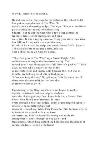 is wild. I need to stick around.”
He did, and a few years ago he prevailed on the school to let
him put on a production of The Wiz. “It
wasn’t even a shoestring budget,” he says. “It was a that-little-
plastic-thing-on-the-end-of-a-shoestring
budget.” But he got together with a few other committed
teachers. Kids started signing up, and then
more kids. It was a raging success. Every year since then Wise
has followed it up with a new production,
for which he writes the script and music himself—Dr. Seuss’s
The Lorax before it became a film, and last
year a show based on Aesop’s Fables.
“That first year of The Wiz,” says David Wright, “the
auditorium was maybe three-quarters empty. The
second year it was three-quarters full. Now it’s packed.” These
days, parents who’d never set foot in the
school before, or had visited only because their kid was in
trouble, are helping build sets or find props.
“If we can keep this up,” Wright says, “this becomes one of
those annual community institutions that
everyone wants to go to.”
Painstakingly, the Higginson/Lewis has begun to cobble
together a network that can help its students
meet the challenges they face. Lena Reddick, a former Blue
Cross Blue Shield administrator, is three
years through a five-year federal grant overseeing the school’s
efforts to build partnerships that
augment its teaching. When City Councilor Tito Jackson offered
to connect the school with a tae kwon
do instructor, Reddick found the money and made the
arrangements. She’s brought in eye care—and
free glasses, which have helped the behavior and the grades of
several students—along with dental
 