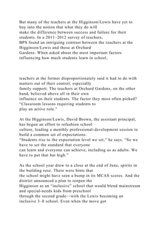 But many of the teachers at the Higginson/Lewis have yet to
buy into the notion that what they do will
make the difference between success and failure for their
students. In a 2011–2012 survey of teachers,
BPS found an intriguing contrast between the teachers at the
Higginson/Lewis and those at Orchard
Gardens. When asked about the most important factors
influencing how much students learn in school,
teachers at the former disproportionately said it had to do with
matters out of their control, especially
family support. The teachers at Orchard Gardens, on the other
hand, believed above all in their own
influence on their students. The factor they most often picked?
“Classroom lessons requiring students to
play an active role.”
At the Higginson/Lewis, David Brown, the assistant principal,
has begun an effort to refashion school
culture, leading a monthly professional-development session to
build a common set of expectations.
“Students rise to the expectation level we set,” he says. “So we
have to set the standard that everyone
can learn and everyone can achieve, including us as adults. We
have to put that bar high.”
As the school year drew to a close at the end of June, spirits in
the building rose. There were hints that
the school might have seen a bump in its MCAS scores. And the
district announced a plan to reopen the
Higginson as an “inclusive” school that would blend mainstream
and special-needs kids from preschool
through the second grade—with the Lewis becoming an
inclusive 3–8 school. Even when the move got
 