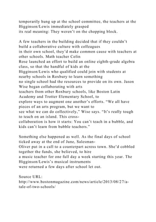 temporarily hung up at the school committee, the teachers at the
Higginson/Lewis immediately grasped
its real meaning: They weren’t on the chopping block.
A few teachers in the building decided that if they couldn’t
build a collaborative culture with colleagues
in their own school, they’d make common cause with teachers at
other schools. Math teacher Colin
Rose launched an effort to build an online eighth-grade algebra
class, so that the handful of kids at the
Higginson/Lewis who qualified could join with students at
nearby schools in Roxbury to learn something
no single school had the resources to provide on its own. Jason
Wise began collaborating with arts
teachers from other Roxbury schools, like Boston Latin
Academy and Trotter Elementary School, to
explore ways to augment one another’s efforts. “We all have
pieces of an arts program, but we want to
see what we can do collectively,” Wise says. “It’s really tough
to teach on an island. This cross-
collaboration is how it starts: You can’t teach in a bubble, and
kids can’t learn from bubble teachers.”
Something else happened as well. As the final days of school
ticked away at the end of June, Salesman-
Oliver put in a call to a counterpart across town. She’d cobbled
together the funds, she believed, to hire
a music teacher for one full day a week starting this year. The
Higginson/Lewis’s musical instruments
were returned a few days after school let out.
Source URL:
http://www.bostonmagazine.com/news/article/2013/08/27/a-
tale-of-two-schools/
 