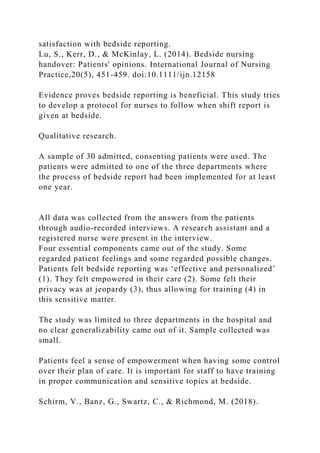 satisfaction with bedside reporting.
Lu, S., Kerr, D., & McKinlay, L. (2014). Bedside nursing
handover: Patients' opinions. International Journal of Nursing
Practice,20(5), 451-459. doi:10.1111/ijn.12158
Evidence proves bedside reporting is beneficial. This study tries
to develop a protocol for nurses to follow when shift report is
given at bedside.
Qualitative research.
A sample of 30 admitted, consenting patients were used. The
patients were admitted to one of the three departments where
the process of bedside report had been implemented for at least
one year.
All data was collected from the answers from the patients
through audio-recorded interviews. A research assistant and a
registered nurse were present in the interview.
Four essential components came out of the study. Some
regarded patient feelings and some regarded possible changes.
Patients felt bedside reporting was ‘effective and personalized’
(1). They felt empowered in their care (2). Some felt their
privacy was at jeopardy (3), thus allowing for training (4) in
this sensitive matter.
The study was limited to three departments in the hospital and
no clear generalizability came out of it. Sample collected was
small.
Patients feel a sense of empowerment when having some control
over their plan of care. It is important for staff to have training
in proper communication and sensitive topics at bedside.
Schirm, V., Banz, G., Swartz, C., & Richmond, M. (2018).
 