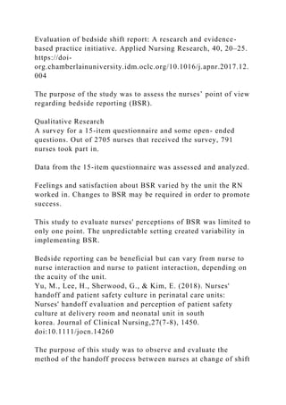 Evaluation of bedside shift report: A research and evidence-
based practice initiative. Applied Nursing Research, 40, 20–25.
https://doi-
org.chamberlainuniversity.idm.oclc.org/10.1016/j.apnr.2017.12.
004
The purpose of the study was to assess the nurses’ point of view
regarding bedside reporting (BSR).
Qualitative Research
A survey for a 15-item questionnaire and some open- ended
questions. Out of 2705 nurses that received the survey, 791
nurses took part in.
Data from the 15-item questionnaire was assessed and analyzed.
Feelings and satisfaction about BSR varied by the unit the RN
worked in. Changes to BSR may be required in order to promote
success.
This study to evaluate nurses' perceptions of BSR was limited to
only one point. The unpredictable setting created variability in
implementing BSR.
Bedside reporting can be beneficial but can vary from nurse to
nurse interaction and nurse to patient interaction, depending on
the acuity of the unit.
Yu, M., Lee, H., Sherwood, G., & Kim, E. (2018). Nurses'
handoff and patient safety culture in perinatal care units:
Nurses' handoff evaluation and perception of patient safety
culture at delivery room and neonatal unit in south
korea. Journal of Clinical Nursing,27(7-8), 1450.
doi:10.1111/jocn.14260
The purpose of this study was to observe and evaluate the
method of the handoff process between nurses at change of shift
 