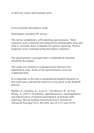 in delivery rooms and neonatal units.
Cross‐sectional descriptive study.
Participants included 291 nurses.
The nurses completed a self‐reporting questionnaire. Their
responses were collected and analyzed for demographic data and
what is currently done at bedside for patient reporting. Nurses’
responses were evaluated using descriptive statistics.
The questionnaire concluded that a standardized checklist
should be developed.
The study was limited to communication between two
departments only. Some of the questionnaires were not
completed fully.
It is important to develop a standardized handoff checklist so
that each nurse and patient touch on every point in the handoff
process.
Malfait, S., Eeckloo, K., Lust, E., Van Biesen, W., & Van
Hecke, A. (2017). Feasibility, appropriateness, meaningfulness
and effectiveness of patient participation at bedside shift
reporting: Mixed-method research protocol. Journal of
Advanced Nursing,73(2), 482-494. doi:10.1111/jan.13154
 