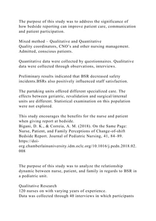 The purpose of this study was to address the significance of
how bedside reporting can improve patient care, communication
and patient participation.
Mixed method – Qualitative and Quantitative
Quality coordinators, CNO’s and other nursing management.
Admitted, conscious patients.
Quantitative data were collected by questionnaires. Qualitative
data were collected through observations, interviews.
Preliminary results indicated that BSR decreased safety
incidents.BSRs also positively influenced staff satisfaction.
The partaking units offered different specialized care. The
effects between geriatric, revalidation and surgical/internal
units are different. Statistical examination on this population
were not explored.
This study encourages the benefits for the nurse and patient
when giving report at bedside.
Bigani, D. K., & Correia, A. M. (2018). On the Same Page:
Nurse, Patient, and Family Perceptions of Change-of-shift
Bedside Report. Journal of Pediatric Nursing, 41, 84–89.
https://doi-
org.chamberlainuniversity.idm.oclc.org/10.1016/j.pedn.2018.02.
008
The purpose of this study was to analyze the relationship
dynamic between nurse, patient, and family in regards to BSR in
a pediatric unit.
Qualitative Research
120 nurses on with varying years of experience.
Data was collected through 40 interviews in which participants
 