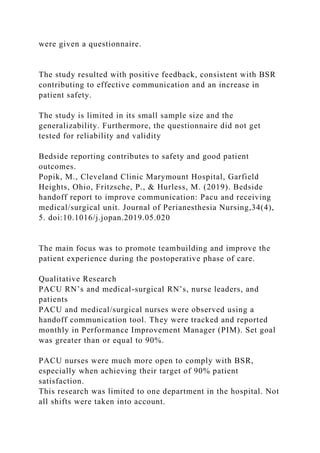 were given a questionnaire.
The study resulted with positive feedback, consistent with BSR
contributing to effective communication and an increase in
patient safety.
The study is limited in its small sample size and the
generalizability. Furthermore, the questionnaire did not get
tested for reliability and validity
Bedside reporting contributes to safety and good patient
outcomes.
Popik, M., Cleveland Clinic Marymount Hospital, Garfield
Heights, Ohio, Fritzsche, P., & Hurless, M. (2019). Bedside
handoff report to improve communication: Pacu and receiving
medical/surgical unit. Journal of Perianesthesia Nursing,34(4),
5. doi:10.1016/j.jopan.2019.05.020
The main focus was to promote teambuilding and improve the
patient experience during the postoperative phase of care.
Qualitative Research
PACU RN’s and medical-surgical RN’s, nurse leaders, and
patients
PACU and medical/surgical nurses were observed using a
handoff communication tool. They were tracked and reported
monthly in Performance Improvement Manager (PIM). Set goal
was greater than or equal to 90%.
PACU nurses were much more open to comply with BSR,
especially when achieving their target of 90% patient
satisfaction.
This research was limited to one department in the hospital. Not
all shifts were taken into account.
 