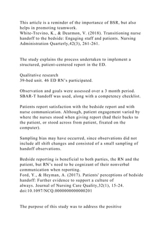 This article is a reminder of the importance of BSR, but also
helps in promoting teamwork.
White-Trevino, K., & Dearmon, V. (2018). Transitioning nurse
handoff to the bedside: Engaging staff and patients. Nursing
Administration Quarterly,42(3), 261-261.
The study explains the process undertaken to implement a
structured, patient-centered report in the ED.
Qualitative research
39-bed unit. 46 ED RN’s participated.
Observation and goals were assessed over a 3 month period.
SBAR-T handoff was used, along with a competency checklist.
Patients report satisfaction with the bedside report and with
nurse communication. Although, patient engagement varied by
where the nurses stood when giving report (had their backs to
the patient, or stood across from patient, fixated on the
computer).
Sampling bias may have occurred, since observations did not
include all shift changes and consisted of a small sampling of
handoff observations.
Bedside reporting is beneficial to both parties, the RN and the
patient, but RN’s need to be cognizant of their nonverbal
communication when reporting.
Ford, Y., & Heyman, A. (2017). Patients' perceptions of bedside
handoff: Further evidence to support a culture of
always. Journal of Nursing Care Quality,32(1), 15-24.
doi:10.1097/NCQ.0000000000000201
The purpose of this study was to address the positive
 