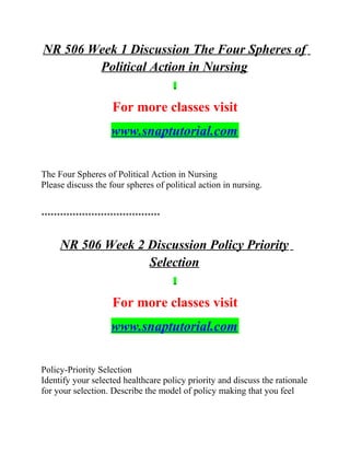 NR 506 Week 1 Discussion The Four Spheres of
Political Action in Nursing
For more classes visit
www.snaptutorial.com
The Four Spheres of Political Action in Nursing
Please discuss the four spheres of political action in nursing.
**************************************
NR 506 Week 2 Discussion Policy Priority
Selection
For more classes visit
www.snaptutorial.com
Policy-Priority Selection
Identify your selected healthcare policy priority and discuss the rationale
for your selection. Describe the model of policy making that you feel
 