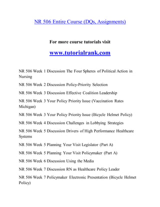 NR 506 Entire Course (DQs, Assignments)
For more course tutorials visit
www.tutorialrank.com
NR 506 Week 1 Discussion The Four Spheres of Political Action in
Nursing
NR 506 Week 2 Discussion Policy-Priority Selection
NR 506 Week 3 Discussion Effective Coalition Leadership
NR 506 Week 3 Your Policy Priority Issue (Vaccination Rates
Michigan)
NR 506 Week 3 Your Policy Priority Issue (Bicycle Helmet Policy)
NR 506 Week 4 Discussion Challenges in Lobbying Strategies
NR 506 Week 5 Discussion Drivers of High Performance Healthcare
Systems
NR 506 Week 5 Planning Your Visit Legislator (Part A)
NR 506 Week 5 Planning Your Visit Policymaker (Part A)
NR 506 Week 6 Discussion Using the Media
NR 506 Week 7 Discussion RN as Healthcare Policy Leader
NR 506 Week 7 Policymaker Electronic Presentation (Bicycle Helmet
Policy)
 