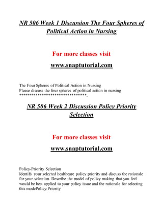 NR 506 Week 1 Discussion The Four Spheres of
Political Action in Nursing
For more classes visit
www.snaptutorial.com
The Four Spheres of Political Action in Nursing
Please discuss the four spheres of political action in nursing
********************************.
NR 506 Week 2 Discussion Policy Priority
Selection
For more classes visit
www.snaptutorial.com
Policy-Priority Selection
Identify your selected healthcare policy priority and discuss the rationale
for your selection. Describe the model of policy making that you feel
would be best applied to your policy issue and the rationale for selecting
this modePolicy-Priority
 