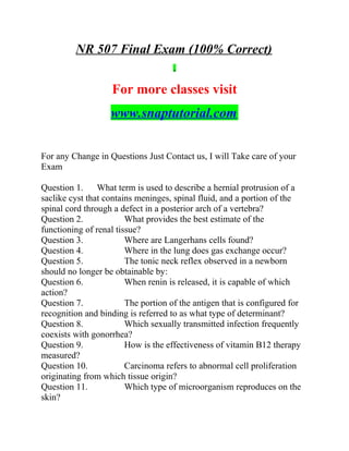 NR 507 Final Exam (100% Correct)
For more classes visit
www.snaptutorial.com
For any Change in Questions Just Contact us, I will Take care of your
Exam
Question 1. What term is used to describe a hernial protrusion of a
saclike cyst that contains meninges, spinal fluid, and a portion of the
spinal cord through a defect in a posterior arch of a vertebra?
Question 2. What provides the best estimate of the
functioning of renal tissue?
Question 3. Where are Langerhans cells found?
Question 4. Where in the lung does gas exchange occur?
Question 5. The tonic neck reflex observed in a newborn
should no longer be obtainable by:
Question 6. When renin is released, it is capable of which
action?
Question 7. The portion of the antigen that is configured for
recognition and binding is referred to as what type of determinant?
Question 8. Which sexually transmitted infection frequently
coexists with gonorrhea?
Question 9. How is the effectiveness of vitamin B12 therapy
measured?
Question 10. Carcinoma refers to abnormal cell proliferation
originating from which tissue origin?
Question 11. Which type of microorganism reproduces on the
skin?
 