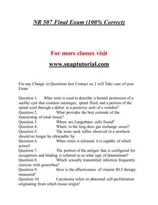 NR 507 Final Exam (100% Correct)
For more classes visit
www.snaptutorial.com
For any Change in Questions Just Contact us, I will Take care of your
Exam
Question 1. What term is used to describe a hernial protrusion of a
saclike cyst that contains meninges, spinal fluid, and a portion of the
spinal cord through a defect in a posterior arch of a vertebra?
Question 2. What provides the best estimate of the
functioning of renal tissue?
Question 3. Where are Langerhans cells found?
Question 4. Where in the lung does gas exchange occur?
Question 5. The tonic neck reflex observed in a newborn
should no longer be obtainable by:
Question 6. When renin is released, it is capable of which
action?
Question 7. The portion of the antigen that is configured for
recognition and binding is referred to as what type of determinant?
Question 8. Which sexually transmitted infection frequently
coexists with gonorrhea?
Question 9. How is the effectiveness of vitamin B12 therapy
measured?
Question 10. Carcinoma refers to abnormal cell proliferation
originating from which tissue origin?
 