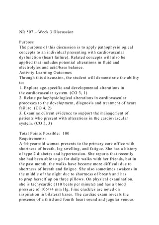 NR 507 – Week 3 Discussion
Purpose
The purpose of this discussion is to apply pathophysiological
concepts to an individual presenting with cardiovascular
dysfunction (heart failure). Related concepts will also be
applied that includes potential alterations in fluid and
electrolytes and acid/base balance.
Activity Learning Outcomes
Through this discussion, the student will demonstrate the ability
to:
1. Explore age-specific and developmental alterations in
the cardiovascular system. (CO 3, 1)
2. Relate pathophysiological alterations in cardiovascular
processes to the development, diagnosis and treatment of heart
failure. (CO 4, 2)
3. Examine current evidence to support the management of
patients who present with alterations in the cardiovascular
system. (CO 5, 3)
Total Points Possible: 100
Requirements:
A 64-year-old woman presents to the primary care office with
shortness of breath, leg swelling, and fatigue. She has a history
of type 2 diabetes and hypertension. She reports that recently
she had been able to go for daily walks with her friends, but in
the past month, the walks have become more difficult due to
shortness of breath and fatigue. She also sometimes awakens in
the middle of the night due to shortness of breath and has
to prop herself up on three pillows. On physical examination,
she is tachycardic (110 beats per minute) and has a blood
pressure of 106/74 mm Hg. Fine crackles are noted on
inspiration in bilateral bases. The cardiac exam reveals the
presence of a third and fourth heart sound and jugular venous
 