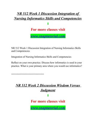 NR 512 Week 1 Discussion Integration of
Nursing Informatics Skills and Competencies
For more classes visit
www.snaptutorial.com
NR 512 Week 1 Discussion Integration of Nursing Informatics Skills
and Competencies
Integration of Nursing Informatics Skills and Competencies
Reflect on your own practice. Discuss how informatics is used in your
practice. What is your primary area where you would use informatics?
**************************************
NR 512 Week 2 Discussion Wisdom Versus
Judgment
For more classes visit
www.snaptutorial.com
 