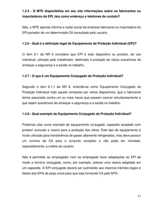 11
1.2.5 - O MTE disponibiliza em seu site informações sobre os fabricantes ou
importadores de EPI, tais como endereço e telefones de contato?
Não, o MTE apenas informa a razão social da empresa fabricante ou importadora do
EPI portador de um determinado CA consultado pelo usuário.
1.2.6 - Qual é a definição legal de Equipamento de Proteção Individual (EPI)?
O item 6.1 da NR 6 considera que EPI é todo dispositivo ou produto, de uso
individual, utilizado pelo trabalhador, destinado à proteção de riscos suscetíveis de
ameaçar a segurança e a saúde no trabalho.
1.2.7 - O que é um Equipamento Conjugado de Proteção Individual?
Segundo o item 6.1.1 da NR 6, entende-se como Equipamento Conjugado de
Proteção Individual todo aquele composto por vários dispositivos, que o fabricante
tenha associado contra um ou mais riscos que possam ocorrer simultaneamente e
que sejam suscetíveis de ameaçar a segurança e a saúde no trabalho.
1.2.8 - Qual exemplo de Equipamento Conjugado de Proteção Individual?
Podemos citar como exemplo de equipamento conjugado: capacete acoplado com
protetor auricular e viseira para a proteção dos olhos. Este tipo de equipamento é
muito utilizado para transferência de gases altamente refrigerados, mas deve possuir
um número de CA para o conjunto completo e não pode ser montado,
separadamente, a critério do usuário.
Não é permitido ao empregador nem ao empregado fazer adaptações ao EPI de
modo a torná-lo conjugado, como, por exemplo, colocar uma viseira adaptada em
um capacete. O EPI conjugado deverá ser submetido aos mesmos trâmites legais e
testes dos EPIs de peça única para que seja fornecido CA pelo MTE.
 