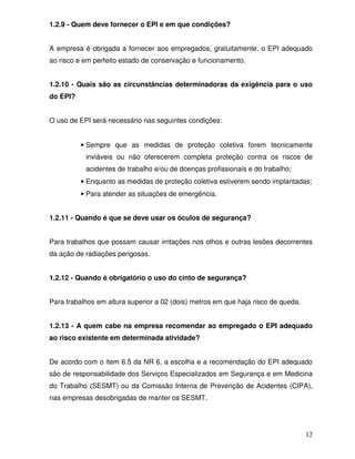12
1.2.9 - Quem deve fornecer o EPI e em que condições?
A empresa é obrigada a fornecer aos empregados, gratuitamente, o EPI adequado
ao risco e em perfeito estado de conservação e funcionamento.
1.2.10 - Quais são as circunstâncias determinadoras da exigência para o uso
do EPI?
O uso de EPI será necessário nas seguintes condições:
• Sempre que as medidas de proteção coletiva forem tecnicamente
inviáveis ou não oferecerem completa proteção contra os riscos de
acidentes de trabalho e/ou de doenças profissionais e do trabalho;
• Enquanto as medidas de proteção coletiva estiverem sendo implantadas;
• Para atender as situações de emergência.
1.2.11 - Quando é que se deve usar os óculos de segurança?
Para trabalhos que possam causar irritações nos olhos e outras lesões decorrentes
da ação de radiações perigosas.
1.2.12 - Quando é obrigatório o uso do cinto de segurança?
Para trabalhos em altura superior a 02 (dois) metros em que haja risco de queda.
1.2.13 - A quem cabe na empresa recomendar ao empregado o EPI adequado
ao risco existente em determinada atividade?
De acordo com o item 6.5 da NR 6, a escolha e a recomendação do EPI adequado
são de responsabilidade dos Serviços Especializados em Segurança e em Medicina
do Trabalho (SESMT) ou da Comissão Interna de Prevenção de Acidentes (CIPA),
nas empresas desobrigadas de manter os SESMT.
 