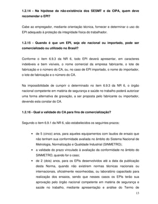 13
1.2.14 - Na hipótese da não-existência dos SESMT e da CIPA, quem deve
recomendar o EPI?
Cabe ao empregador, mediante orientação técnica, fornecer e determinar o uso do
EPI adequado à proteção da integridade física do trabalhador.
1.2.15 - Quando é que um EPI, seja ele nacional ou importado, pode ser
comercializado ou utilizado no Brasil?
Conforme o item 6.9.3 da NR 6, todo EPI deverá apresentar, em caracteres
indeléveis e bem visíveis, o nome comercial da empresa fabricante, o lote de
fabricação e o número do CA, ou, no caso de EPI importado, o nome do importador,
o lote de fabricação e o número do CA.
Na impossibilidade de cumprir o determinado no item 6.9.3 da NR 6, o órgão
nacional competente em matéria de segurança e saúde no trabalho poderá autorizar
uma forma alternativa de gravação, a ser proposta pelo fabricante ou importador,
devendo esta constar do CA.
1.2.16 - Qual a validade do CA para fins de comercialização?
Segundo o item 6.9.1 da NR 6, são estabelecidos os seguintes prazos:
• de 5 (cinco) anos, para aqueles equipamentos com laudos de ensaio que
não tenham sua conformidade avaliada no âmbito do Sistema Nacional de
Metrologia, Normalização e Qualidade Industrial (SINMETRO);
• a validade do prazo vinculado à avaliação da conformidade no âmbito do
SINMETRO, quando for o caso;
• de 2 (dois) anos, para os EPIs desenvolvidos até a data da publicação
desta Norma, quando não existirem normas técnicas nacionais ou
internacionais, oficialmente reconhecidas, ou laboratório capacitado para
realização dos ensaios, sendo que nesses casos os EPIs terão sua
aprovação pelo órgão nacional competente em matéria de segurança e
saúde no trabalho, mediante apresentação e análise do Termo de
 