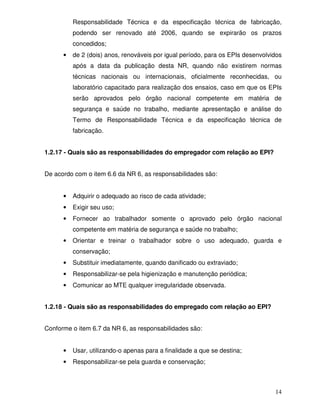 14
Responsabilidade Técnica e da especificação técnica de fabricação,
podendo ser renovado até 2006, quando se expirarão os prazos
concedidos;
• de 2 (dois) anos, renováveis por igual período, para os EPIs desenvolvidos
após a data da publicação desta NR, quando não existirem normas
técnicas nacionais ou internacionais, oficialmente reconhecidas, ou
laboratório capacitado para realização dos ensaios, caso em que os EPIs
serão aprovados pelo órgão nacional competente em matéria de
segurança e saúde no trabalho, mediante apresentação e análise do
Termo de Responsabilidade Técnica e da especificação técnica de
fabricação.
1.2.17 - Quais são as responsabilidades do empregador com relação ao EPI?
De acordo com o item 6.6 da NR 6, as responsabilidades são:
• Adquirir o adequado ao risco de cada atividade;
• Exigir seu uso;
• Fornecer ao trabalhador somente o aprovado pelo órgão nacional
competente em matéria de segurança e saúde no trabalho;
• Orientar e treinar o trabalhador sobre o uso adequado, guarda e
conservação;
• Substituir imediatamente, quando danificado ou extraviado;
• Responsabilizar-se pela higienização e manutenção periódica;
• Comunicar ao MTE qualquer irregularidade observada.
1.2.18 - Quais são as responsabilidades do empregado com relação ao EPI?
Conforme o item 6.7 da NR 6, as responsabilidades são:
• Usar, utilizando-o apenas para a finalidade a que se destina;
• Responsabilizar-se pela guarda e conservação;
 