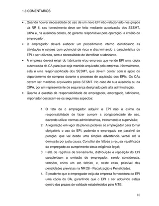 16
1.3 COMENTÁRIOS
• Quando houver necessidade do uso de um novo EPI não-relacionado nos grupos
da NR 6, seu fornecimento deve ser feito mediante autorização dos SESMT,
CIPA e, na ausência destes, do gerente responsável pela operação, a critério do
empregador.
• O empregador deverá elaborar um procedimento interno identificando as
atividades e setores com potencial de risco e discriminando a característica do
EPI a ser utilizado, sem a necessidade de identificar o fabricante.
• A empresa deverá exigir do fabricante e/ou empresa que vende EPI uma cópia
autenticada do CA para que seja mantido arquivado pela empresa. Normalmente,
esta é uma responsabilidade dos SESMT, que devem contar com o apoio do
departamento de compras durante o processo de aquisição dos EPIs. Os CAs
devem ser mantidos arquivados pelos SESMT. No caso de sua ausência ou da
CIPA, por um representante de segurança designado pela alta administração.
• Quanto à questão da responsabilidade do empregador, empregado, fabricante,
importador destacam-se os seguintes aspectos:
1. O fato de o empregador adquirir o EPI não o exime da
responsabilidade de fazer cumprir a obrigatoriedade do uso,
devendo utilizar normas administrativas, treinamento e supervisão;
2. A legislação em vigor dá plenos poderes ao empregador para tornar
obrigatório o uso do EPI, podendo o empregado ser passível de
punição, que vai desde uma simples advertência verbal até a
demissão por justa causa. Constitui ato faltoso a recusa injustificada
do empregado ao cumprimento desta exigência legal;
3. Falta de registros de treinamento, distribuição e reposição do EPI
caracterizam a omissão do empregador, sendo considerada,
também, como um ato faltoso, e, neste caso, passível das
penalidades previstas na NR 28 - Fiscalização e Penalidades;
4. É prudente que o empregador exija da empresa fornecedora de EPI
uma cópia do CA, garantindo que o EPI a ser adquirido esteja
dentro dos prazos de validade estabelecidos pelo MTE;
 