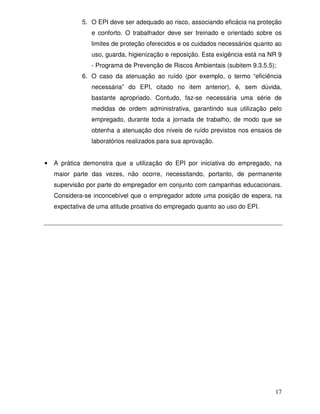 17
5. O EPI deve ser adequado ao risco, associando eficácia na proteção
e conforto. O trabalhador deve ser treinado e orientado sobre os
limites de proteção oferecidos e os cuidados necessários quanto ao
uso, guarda, higienização e reposição. Esta exigência está na NR 9
- Programa de Prevenção de Riscos Ambientais (subitem 9.3.5.5);
6. O caso da atenuação ao ruído (por exemplo, o termo “eficiência
necessária” do EPI, citado no item anterior), é, sem dúvida,
bastante apropriado. Contudo, faz-se necessária uma série de
medidas de ordem administrativa, garantindo sua utilização pelo
empregado, durante toda a jornada de trabalho, de modo que se
obtenha a atenuação dos níveis de ruído previstos nos ensaios de
laboratórios realizados para sua aprovação.
• A prática demonstra que a utilização do EPI por iniciativa do empregado, na
maior parte das vezes, não ocorre, necessitando, portanto, de permanente
supervisão por parte do empregador em conjunto com campanhas educacionais.
Considera-se inconcebível que o empregador adote uma posição de espera, na
expectativa de uma atitude proativa do empregado quanto ao uso do EPI.
 