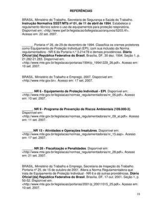 18
REFERÊNCIAS
BRASIL. Ministério do Trabalho. Secretaria de Segurança e Saúde do Trabalho.
Instrução Normativa SSST/MTb nº 01, de 11 de abril de 1994. Estabelece o
regulamento técnico sobre o uso de equipamentos para proteção respiratória.
Disponível em: <http://www.ipef.br/legislacao/bdlegislacao/arquivos/5203.rtf>.
Acesso em: 22 set. 2007.
______. Portaria nº26, de 29 de dezembro de 1994. Classifica os cremes protetores
como Equipamento de Proteção Individual (EPI), com sua inclusão da Norma
regulamentadora - NR 6 da Portaria n.º3.214/78 e demais providências. Diário
Oficial [da] República Federativa do Brasil, Brasília, DF, 30 dez. 1994. Seção 1, p.
21.282-21.283. Disponível em:
<http://www.mte.gov.br/legislacao/portarias/1994/p_19941229_26.pdf>. Acesso em:
10 set. 2007.
BRASIL. Ministério do Trabalho e Emprego. 2007. Disponível em:
<http://www.mte.gov.br>. Acesso em: 17 set. 2007.
______. NR 6 - Equipamento de Proteção Individual - EPI. Disponível em:
<http://www.mte.gov.br/legislacao/normas_regulamentadoras/nr_06.pdf>. Acesso
em: 10 set. 2007.
______. NR 9 - Programa de Prevenção de Riscos Ambientais (109.000-3).
Disponível em:
<http://www.mte.gov.br/legislacao/normas_regulamentadoras/nr_09_at.pdf>. Acesso
em: 11 set. 2007.
______.NR 15 - Atividades e Operações Insalubres. Disponível em:
<http://www.mte.gov.br/legislacao/normas_regulamentadoras/nr_15.asp>. Acesso
em: 17 set. 2007.
______. NR 28 - Fiscalização e Penalidades. Disponível em:
<http://www.mte.gov.br/legislacao/normas_regulamentadoras/nr_28.pdf>. Acesso
em: 21 set. 2007.
BRASIL. Ministério do Trabalho e Emprego. Secretaria de Inspeção do Trabalho.
Portaria nº25, de 15 de outubro de 2001. Altera a Norma Regulamentadora que
trata de Equipamento de Proteção Individual - NR 6 e dá outras providências. Diário
Oficial [da] República Federativa do Brasil, Brasília, DF, 17 out. 2001. Seção 1, p.
50-52. Disponível em:
<http://www.mte.gov.br/legislacao/portarias/2001/p_20011015_25.pdf>. Acesso em:
10 set. 2007.
 