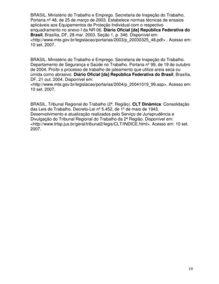 19
BRASIL. Ministério do Trabalho e Emprego. Secretaria de Inspeção do Trabalho.
Portaria nº48, de 25 de março de 2003. Estabelece normas técnicas de ensaios
aplicáveis aos Equipamentos de Proteção Individual com o respectivo
enquadramento no anexo I da NR 06. Diário Oficial [da] República Federativa do
Brasil, Brasília, DF, 28 mar. 2003. Seção 1, p. 346. Disponível em:
<http://www.mte.gov.br/legislacao/portarias/2003/p_20030325_48.pdf> . Acesso em:
10 set. 2007.
BRASIL. Ministério do Trabalho e Emprego. Secretaria de Inspeção do Trabalho.
Departamento de Segurança e Saúde no Trabalho. Portaria nº99, de 19 de outubro
de 2004. Proíbi o processo de trabalho de jateamento que utilize areia seca ou
úmida como abrasivo. Diário Oficial [da] República Federativa do Brasil, Brasília,
DF, 21 out. 2004. Disponível em:
<http://www.mte.gov.br/legislacao/portarias/2004/p_20041019_99.asp>. Acesso em:
10 set. 2007.
BRASIL. Tribunal Regional do Trabalho (2ª. Região). CLT Dinâmica: Consolidação
das Leis do Trabalho. Decreto-Lei nº5.452, de 1ºde maio de 1943.
Desenvolvimento e atualização realizados pelo Serviço de Jurisprudência e
Divulgação do Tribunal Regional do Trabalho da 2ª Região. Disponível em:
<http://www.trtsp.jus.br/geral/tribunal2/legis/CLT/INDICE.html>. Acesso em: 10 set.
2007.
 